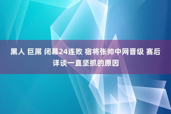 黑人 巨屌 闭幕24连败 宿将张帅中网晋级 赛后详谈一直坚抓的原因