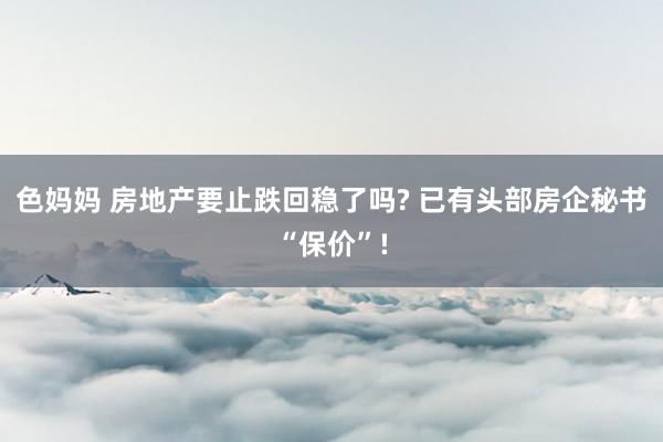 色妈妈 房地产要止跌回稳了吗? 已有头部房企秘书“保价”!