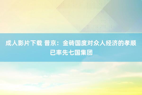 成人影片下载 普京：金砖国度对众人经济的孝顺已率先七国集团