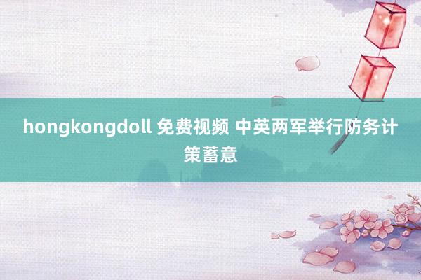 hongkongdoll 免费视频 中英两军举行防务计策蓄意