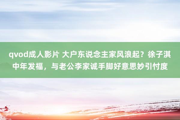 qvod成人影片 大户东说念主家风浪起？徐子淇中年发福，与老公李家诚手脚好意思妙引忖度