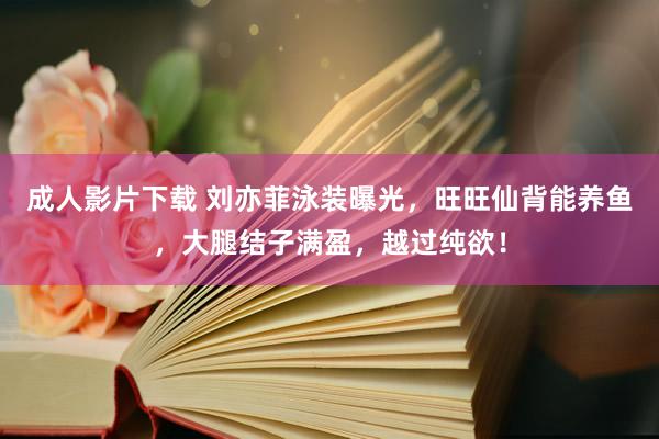 成人影片下载 刘亦菲泳装曝光，旺旺仙背能养鱼，大腿结子满盈，越过纯欲！