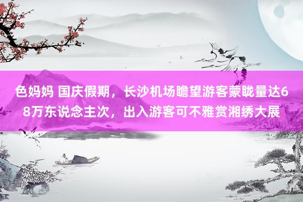 色妈妈 国庆假期，长沙机场瞻望游客蒙眬量达68万东说念主次，出入游客可不雅赏湘绣大展