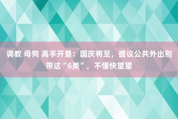 调教 母狗 高手开垦：国庆将至，提议公共外出别带这“6类”，不懂快望望