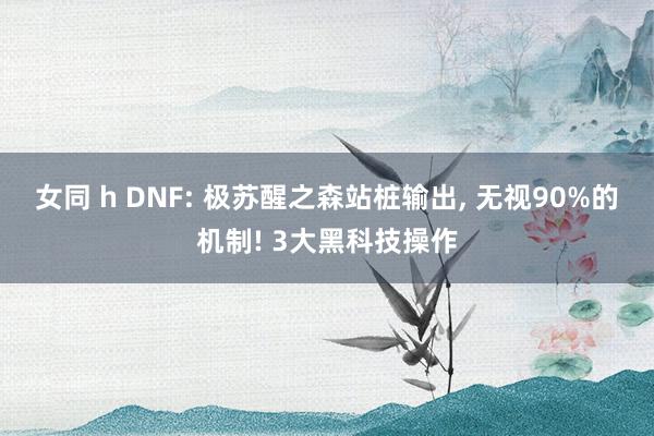 女同 h DNF: 极苏醒之森站桩输出， 无视90%的机制! 3大黑科技操作