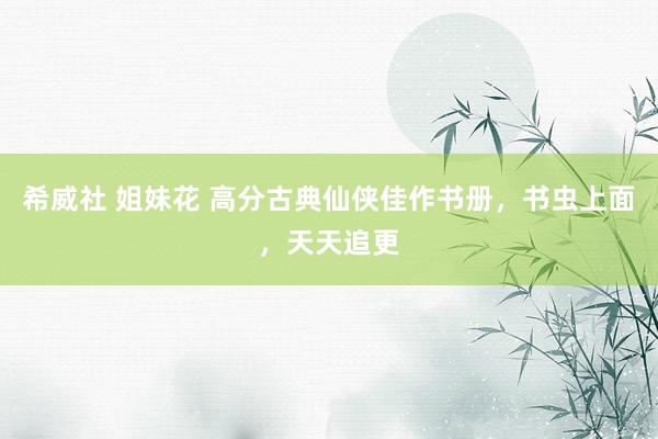 希威社 姐妹花 高分古典仙侠佳作书册，书虫上面，天天追更