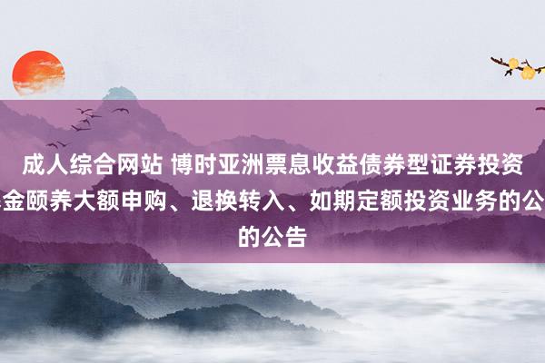 成人综合网站 博时亚洲票息收益债券型证券投资基金颐养大额申购、退换转入、如期定额投资业务的公告