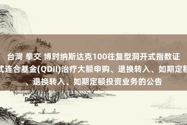 台灣 拳交 博时纳斯达克100往复型洞开式指数证券投资基金发起式连合基金(QDII)治疗大额申购、退换转入、如期定额投资业务的公告