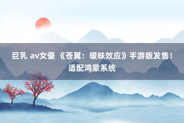 巨乳 av女優 《苍翼：暧昧效应》手游版发售！适配鸿蒙系统