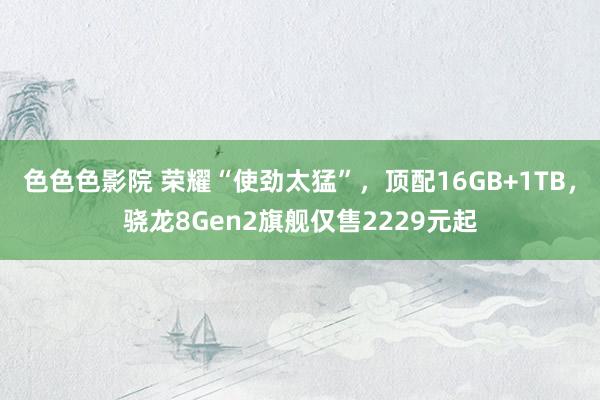 色色色影院 荣耀“使劲太猛”，顶配16GB+1TB，骁龙8Gen2旗舰仅售2229元起