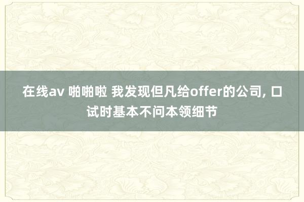 在线av 啪啪啦 我发现但凡给offer的公司， 口试时基本不问本领细节