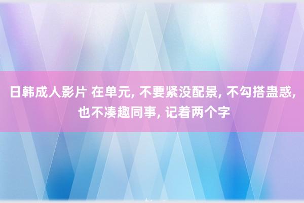 日韩成人影片 在单元， 不要紧没配景， 不勾搭蛊惑， 也不凑趣同事， 记着两个字