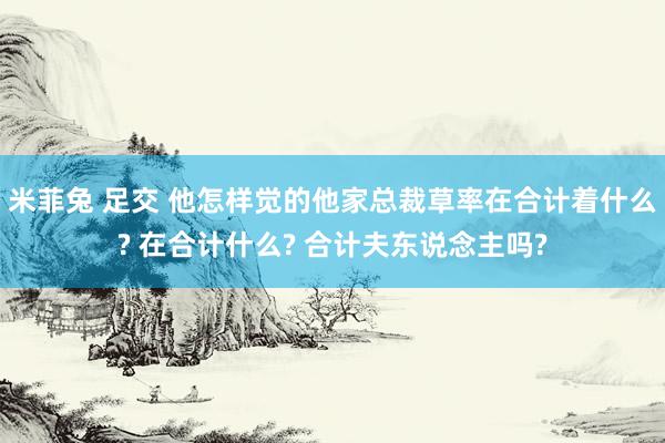 米菲兔 足交 他怎样觉的他家总裁草率在合计着什么? 在合计什么? 合计夫东说念主吗?