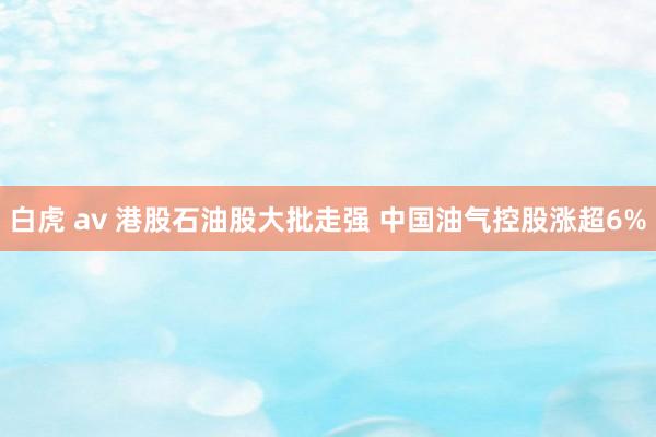 白虎 av 港股石油股大批走强 中国油气控股涨超6%