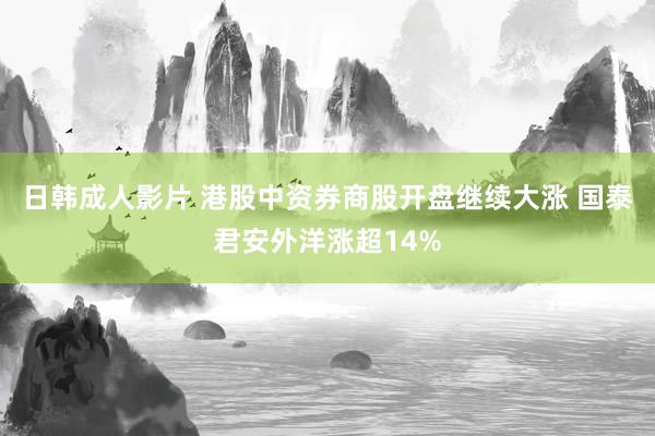 日韩成人影片 港股中资券商股开盘继续大涨 国泰君安外洋涨超14%