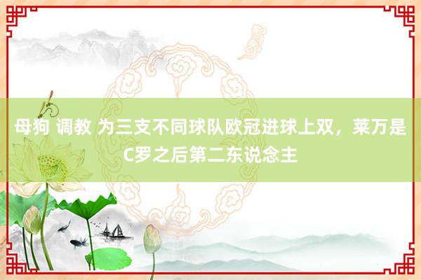 母狗 调教 为三支不同球队欧冠进球上双，莱万是C罗之后第二东说念主