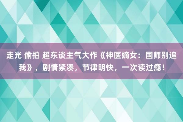 走光 偷拍 超东谈主气大作《神医嫡女：国师别追我》，剧情紧凑，节律明快，一次读过瘾！