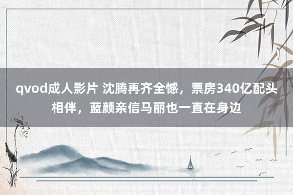 qvod成人影片 沈腾再齐全憾，票房340亿配头相伴，蓝颜亲信马丽也一直在身边