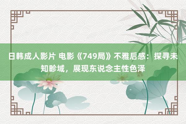 日韩成人影片 电影《749局》不雅后感：探寻未知畛域，展现东说念主性色泽