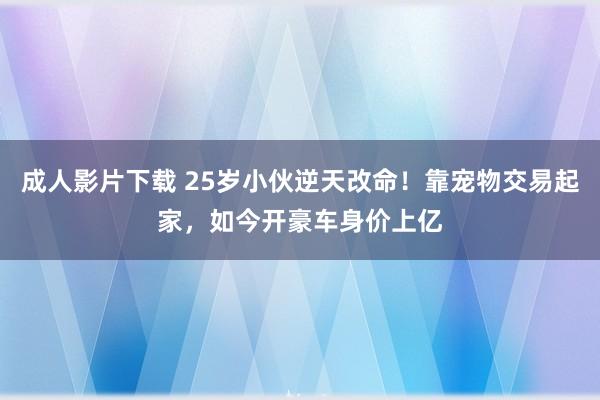 成人影片下载 25岁小伙逆天改命！靠宠物交易起家，如今开豪车身价上亿