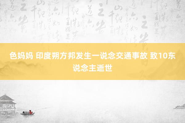 色妈妈 印度朔方邦发生一说念交通事故 致10东说念主逝世