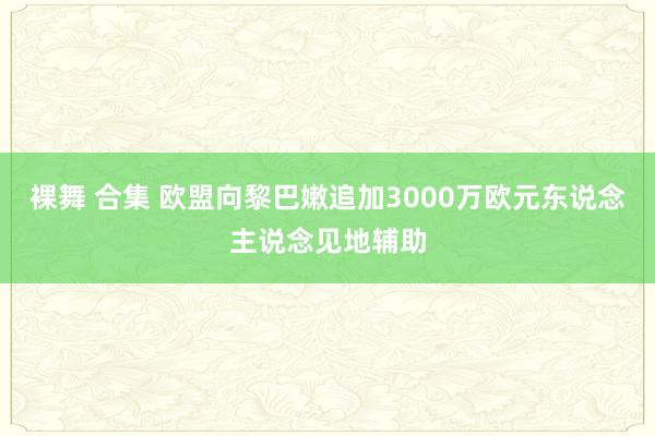 裸舞 合集 欧盟向黎巴嫩追加3000万欧元东说念主说念见地辅助