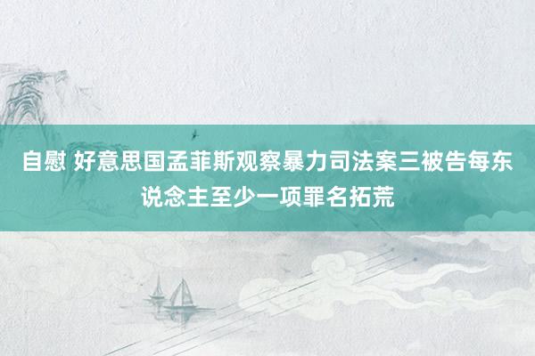 自慰 好意思国孟菲斯观察暴力司法案三被告每东说念主至少一项罪名拓荒