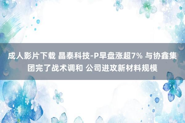 成人影片下载 晶泰科技-P早盘涨超7% 与协鑫集团完了战术调和 公司进攻新材料规模