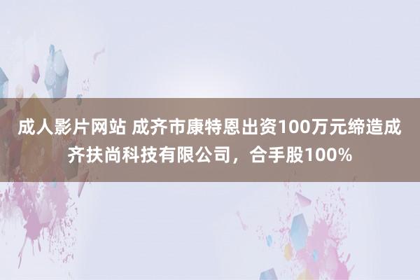 成人影片网站 成齐市康特恩出资100万元缔造成齐扶尚科技有限公司，合手股100%