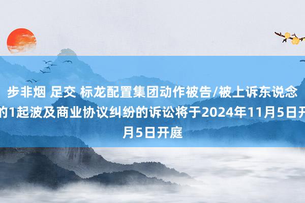 步非烟 足交 标龙配置集团动作被告/被上诉东说念主的1起波及商业协议纠纷的诉讼将于2024年11月5日开庭