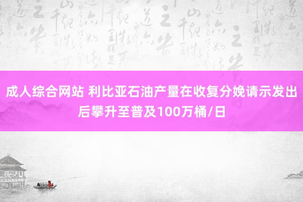 成人综合网站 利比亚石油产量在收复分娩请示发出后攀升至普及100万桶/日