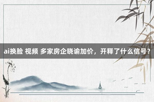 ai换脸 视频 多家房企晓谕加价，开释了什么信号？