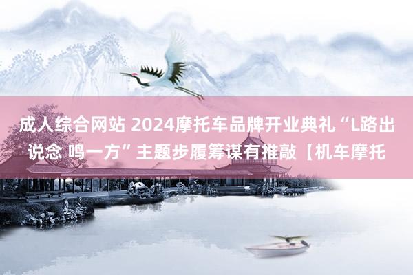 成人综合网站 2024摩托车品牌开业典礼“L路出说念 鸣一方”主题步履筹谋有推敲【机车摩托