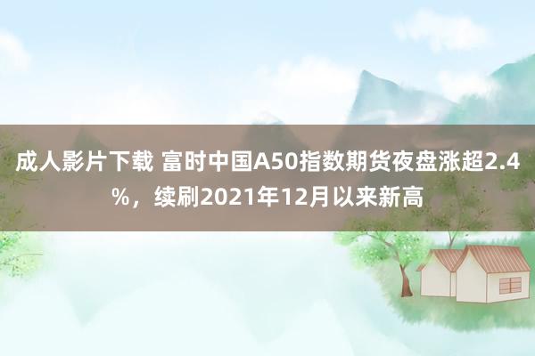 成人影片下载 富时中国A50指数期货夜盘涨超2.4%，续刷2021年12月以来新高