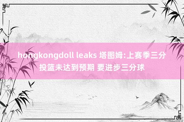 hongkongdoll leaks 塔图姆:上赛季三分投篮未达到预期 要进步三分球