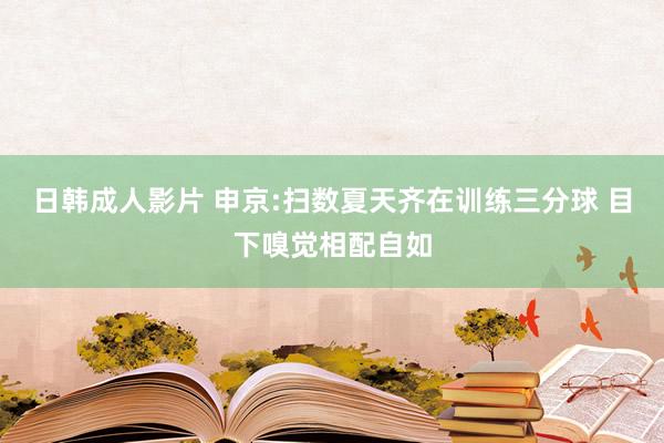 日韩成人影片 申京:扫数夏天齐在训练三分球 目下嗅觉相配自如