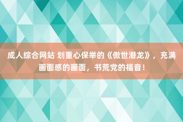 成人综合网站 划重心保举的《傲世潜龙》，充满画面感的画面，书荒党的福音！