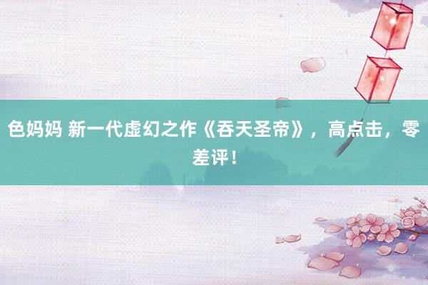 色妈妈 新一代虚幻之作《吞天圣帝》，高点击，零差评！