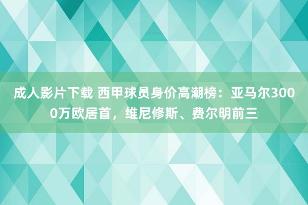 成人影片下载 西甲球员身价高潮榜：亚马尔3000万欧居首，维尼修斯、费尔明前三