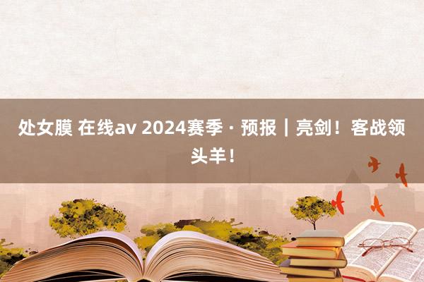 处女膜 在线av 2024赛季 · 预报｜亮剑！客战领头羊！