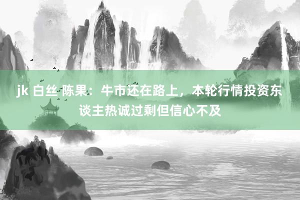 jk 白丝 陈果：牛市还在路上，本轮行情投资东谈主热诚过剩但信心不及