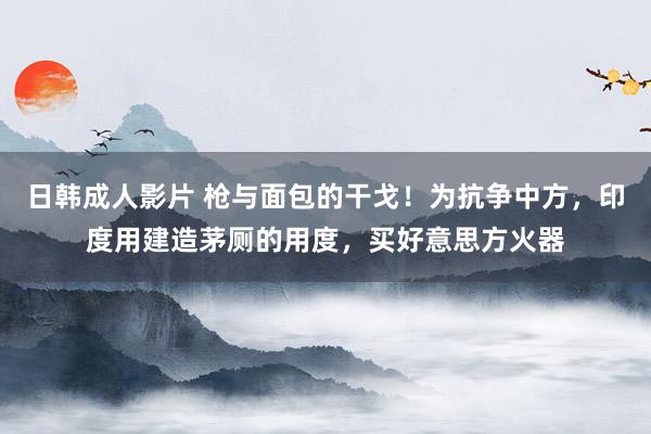 日韩成人影片 枪与面包的干戈！为抗争中方，印度用建造茅厕的用度，买好意思方火器