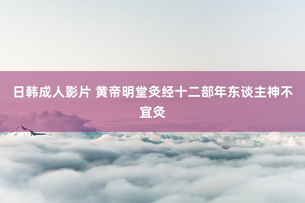 日韩成人影片 黄帝明堂灸经十二部年东谈主神不宜灸