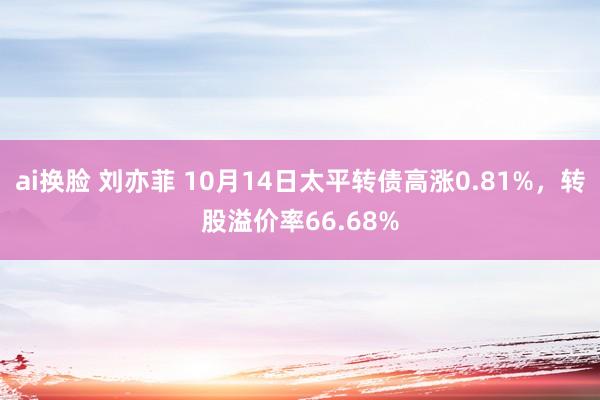 ai换脸 刘亦菲 10月14日太平转债高涨0.81%，转股溢价率66.68%