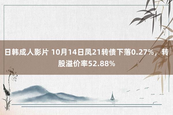 日韩成人影片 10月14日凤21转债下落0.27%，转股溢价率52.88%