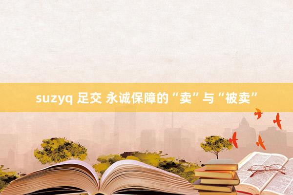 suzyq 足交 永诚保障的“卖”与“被卖”