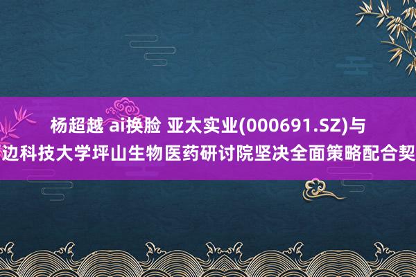 杨超越 ai换脸 亚太实业(000691.SZ)与南边科技大学坪山生物医药研讨院坚决全面策略配合契约