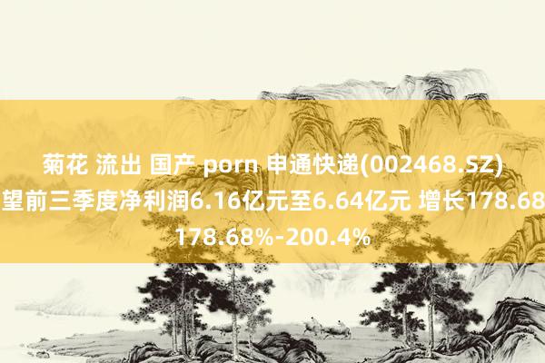 菊花 流出 国产 porn 申通快递(002468.SZ)发预增，瞻望前三季度净利润6.16亿元至6.64亿元 增长178.68%-200.4%