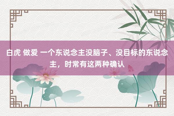 白虎 做爱 一个东说念主没脑子、没目标的东说念主，时常有这两种确认