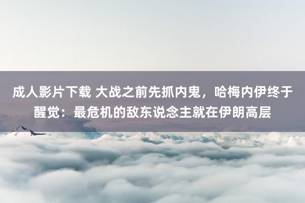 成人影片下载 大战之前先抓内鬼，哈梅内伊终于醒觉：最危机的敌东说念主就在伊朗高层